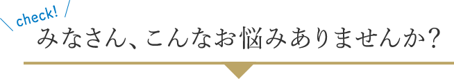 みなさん、こんなお悩みありませんか？
